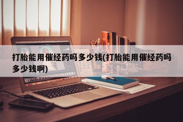 米非司酮片多少钱一盒打胎能用催经药吗多少钱(打胎能用催经药吗多少钱啊)