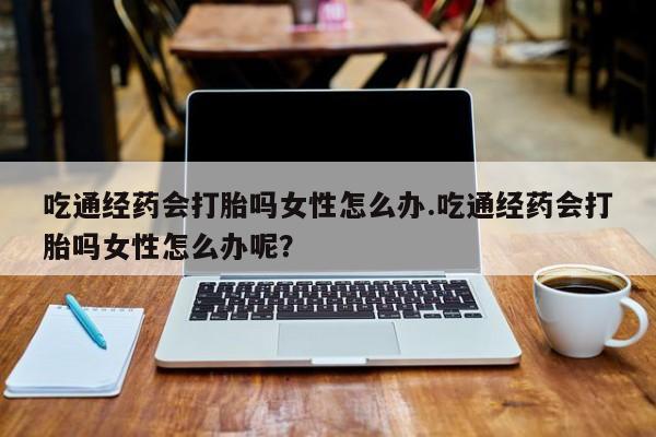 米非司酮片多少钱一盒吃通经药会打胎吗女性怎么办.吃通经药会打胎吗女性怎么办呢？