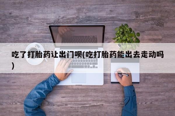 米非司酮片多少钱一盒吃了打胎药让出门呗(吃打胎药能出去走动吗)