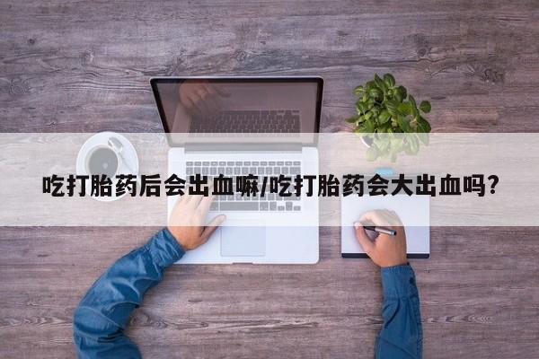 米非司酮片多少钱一盒吃打胎药后会出血嘛/吃打胎药会大出血吗?