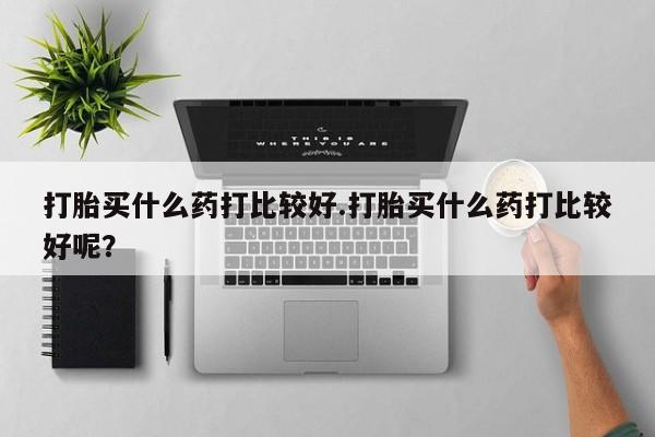 米非司酮片多少钱一盒打胎买什么药打比较好.打胎买什么药打比较好呢？