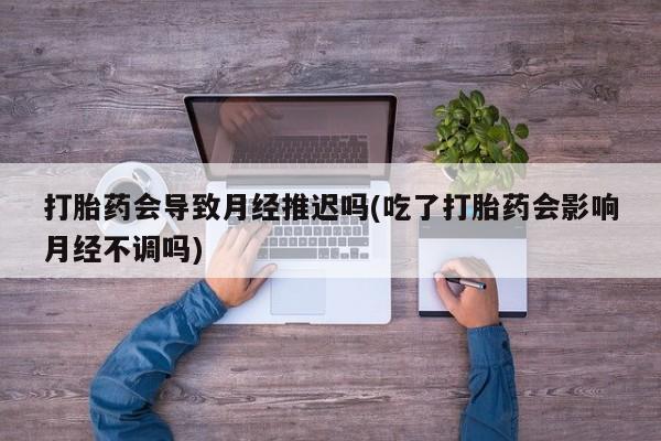 米非司酮片多少钱一盒打胎药会导致月经推迟吗(吃了打胎药会影响月经不调吗)