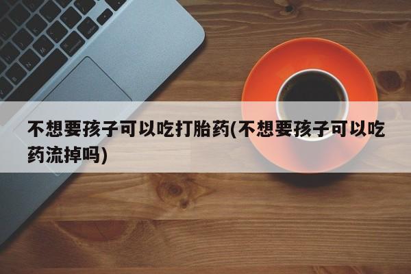 米非司酮片多少钱一盒不想要孩子可以吃打胎药(不想要孩子可以吃药流掉吗)