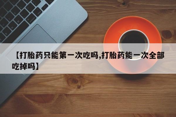 米非司酮片多少钱一盒【打胎药只能第一次吃吗,打胎药能一次全部吃掉吗】