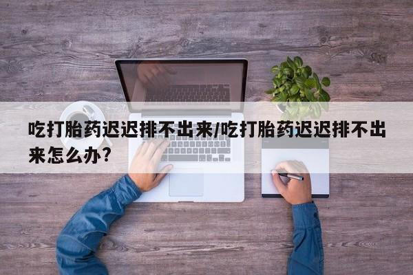 米非司酮片多少钱一盒吃打胎药迟迟排不出来/吃打胎药迟迟排不出来怎么办?
