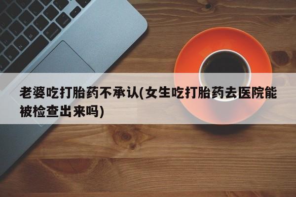 米非司酮片多少钱一盒老婆吃打胎药不承认(女生吃打胎药去医院能被检查出来吗)