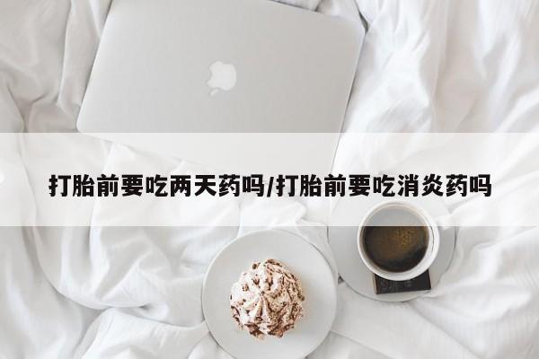 米非司酮片多少钱一盒打胎前要吃两天药吗/打胎前要吃消炎药吗