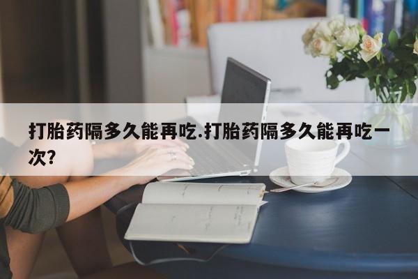 米非司酮片多少钱一盒打胎药隔多久能再吃.打胎药隔多久能再吃一次？