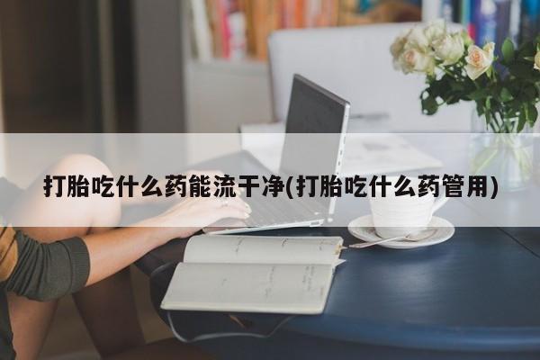米非司酮片多少钱一盒打胎吃什么药能流干净(打胎吃什么药管用)