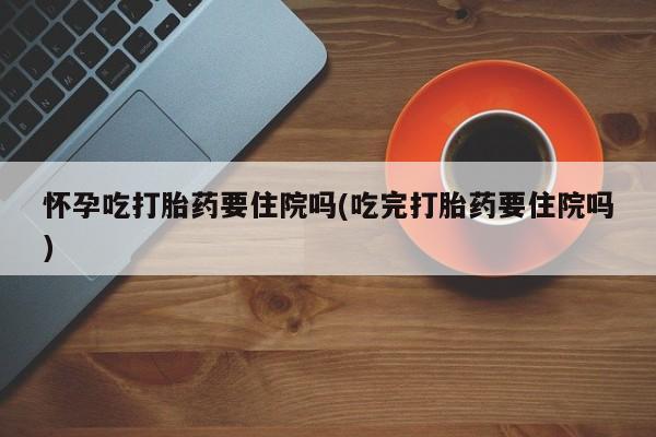 米非司酮片多少钱一盒怀孕吃打胎药要住院吗(吃完打胎药要住院吗)