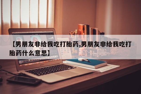 米非司酮片多少钱一盒【男朋友非给我吃打胎药,男朋友非给我吃打胎药什么意思】