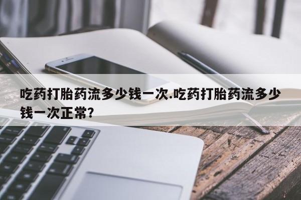 米非司酮片多少钱一盒吃药打胎药流多少钱一次.吃药打胎药流多少钱一次正常？