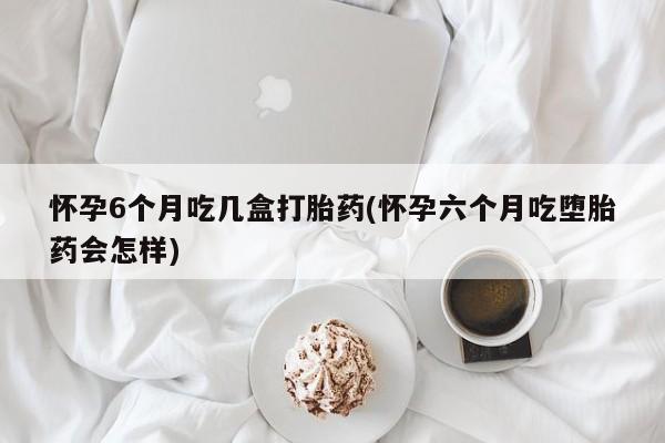米非司酮片多少钱一盒怀孕6个月吃几盒打胎药(怀孕六个月吃堕胎药会怎样)