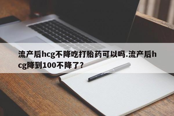 米非司酮片多少钱一盒流产后hcg不降吃打胎药可以吗.流产后hcg降到100不降了？