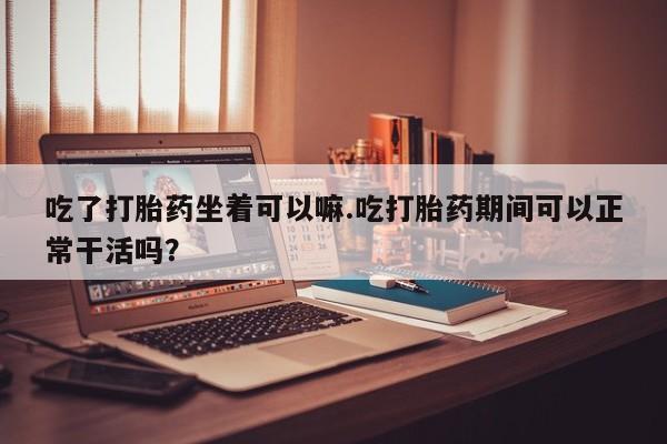 米非司酮片多少钱一盒吃了打胎药坐着可以嘛.吃打胎药期间可以正常干活吗？
