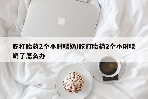 米非司酮片多少钱一盒吃打胎药2个小时喂奶/吃打胎药2个小时喂奶了怎么办