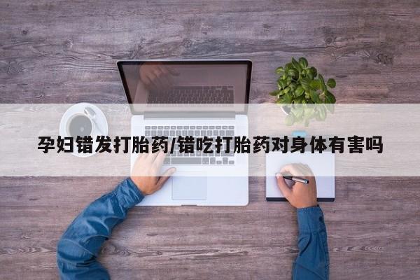 米非司酮片多少钱一盒孕妇错发打胎药/错吃打胎药对身体有害吗