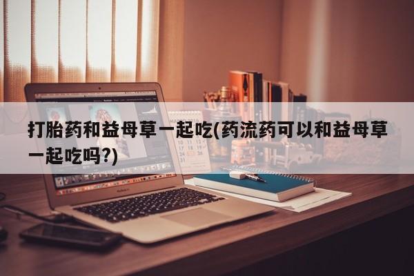 米非司酮片多少钱一盒打胎药和益母草一起吃(药流药可以和益母草一起吃吗?)