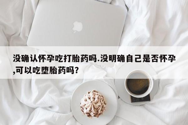 米非司酮片多少钱一盒没确认怀孕吃打胎药吗.没明确自己是否怀孕,可以吃堕胎药吗？