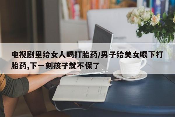 米非司酮片多少钱一盒电视剧里给女人喝打胎药/男子给美女喂下打胎药,下一刻孩子就不保了