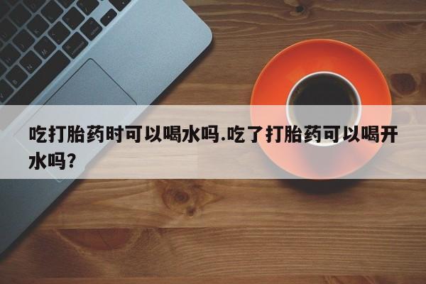 米非司酮片多少钱一盒吃打胎药时可以喝水吗.吃了打胎药可以喝开水吗？