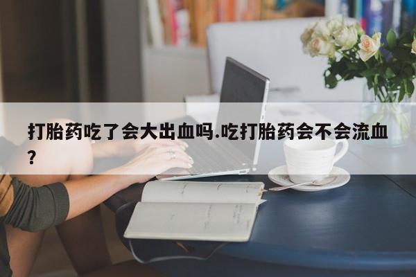 米非司酮片多少钱一盒打胎药吃了会大出血吗.吃打胎药会不会流血？