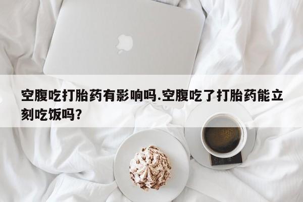 米非司酮片多少钱一盒空腹吃打胎药有影响吗.空腹吃了打胎药能立刻吃饭吗？
