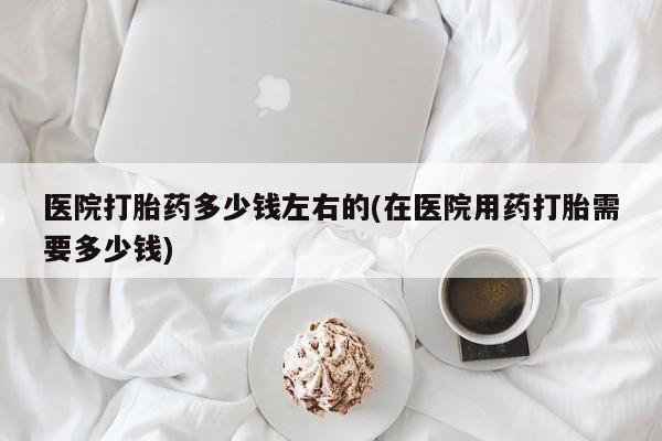 米非司酮片多少钱一盒医院打胎药多少钱左右的(在医院用药打胎需要多少钱)
