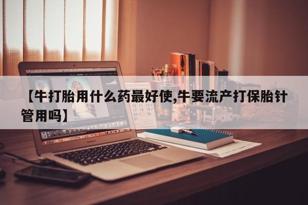 米非司酮片多少钱一盒【牛打胎用什么药最好使,牛要流产打保胎针管用吗】
