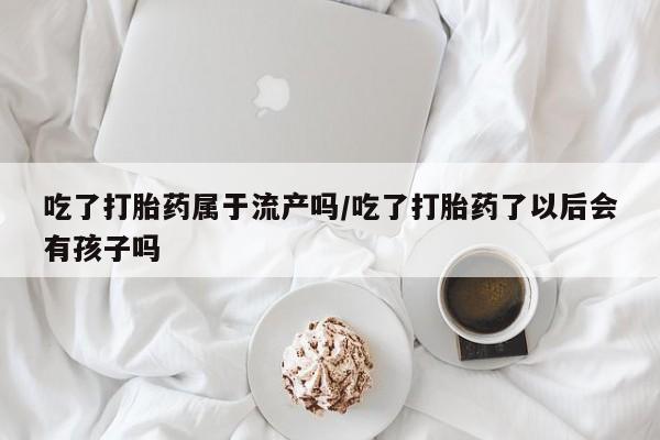 米非司酮片多少钱一盒吃了打胎药属于流产吗/吃了打胎药了以后会有孩子吗