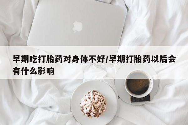 米非司酮片多少钱一盒早期吃打胎药对身体不好/早期打胎药以后会有什么影响