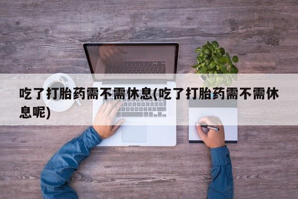 米非司酮片多少钱一盒吃了打胎药需不需休息(吃了打胎药需不需休息呢)