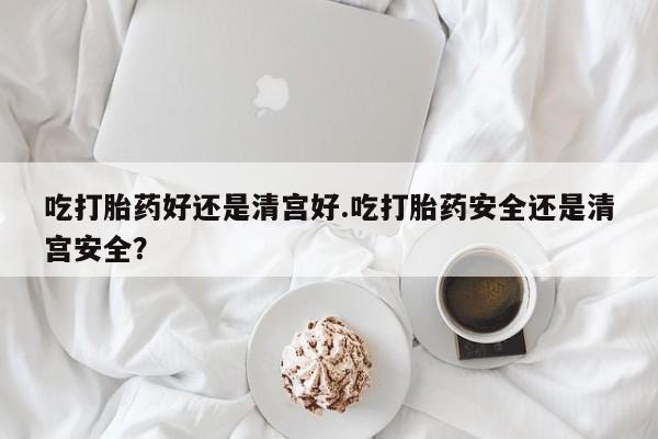 米非司酮片多少钱一盒吃打胎药好还是清宫好.吃打胎药安全还是清宫安全？