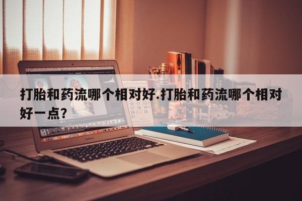 米非司酮片多少钱一盒打胎和药流哪个相对好.打胎和药流哪个相对好一点？