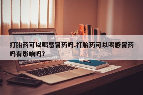 米非司酮片多少钱一盒打胎药可以喝感冒药吗.打胎药可以喝感冒药吗有影响吗？