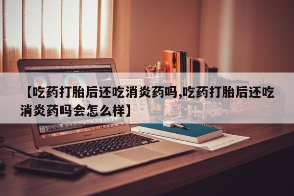 米非司酮片多少钱一盒【吃药打胎后还吃消炎药吗,吃药打胎后还吃消炎药吗会怎么样】