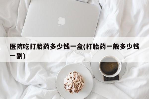 米非司酮片多少钱一盒医院吃打胎药多少钱一盒(打胎药一般多少钱一副)