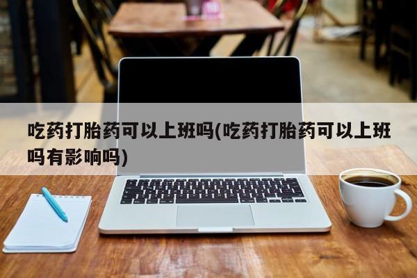 米非司酮片多少钱一盒吃药打胎药可以上班吗(吃药打胎药可以上班吗有影响吗)