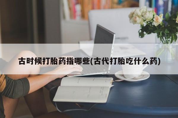 米非司酮片多少钱一盒古时候打胎药指哪些(古代打胎吃什么药)