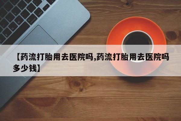 米非司酮片多少钱一盒【药流打胎用去医院吗,药流打胎用去医院吗多少钱】