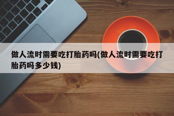 米非司酮片多少钱一盒做人流时需要吃打胎药吗(做人流时需要吃打胎药吗多少钱)