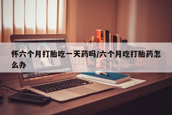 米非司酮片多少钱一盒怀六个月打胎吃一天药吗/六个月吃打胎药怎么办