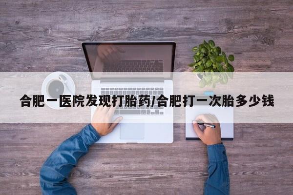 米非司酮片多少钱一盒合肥一医院发现打胎药/合肥打一次胎多少钱